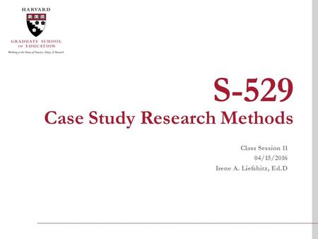 S-529 Case Study Research Methods Class Session 11 04/15/2016 Irene A. Liefshitz, Ed.D.