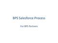 BPS Salesforce Process For BPS Partners. BPS Salesforce Process Create or find an account Create or select a contact Create an opportunity Create a BT.