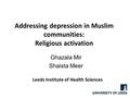 Addressing depression in Muslim communities: Religious activation Ghazala Mir Shaista Meer Leeds Institute of Health Sciences.