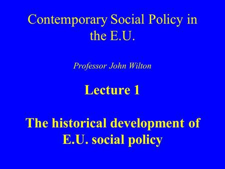 Contemporary Social Policy in the E.U. Professor John Wilton Lecture 1 The historical development of E.U. social policy.