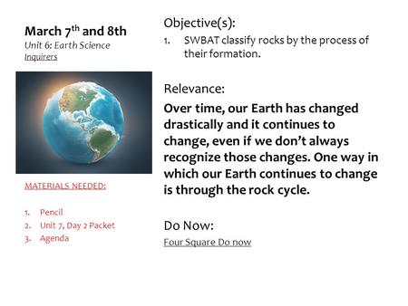 March 7 th and 8th Unit 6: Earth Science Inquirers Objective(s): 1.SWBAT classify rocks by the process of their formation. Relevance: Over time, our Earth.