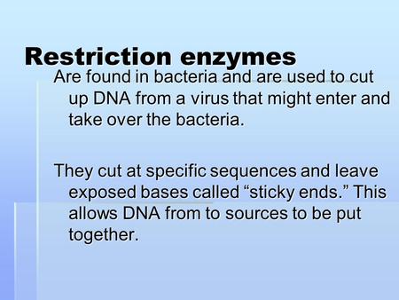 Restriction enzymes Are found in bacteria and are used to cut up DNA from a virus that might enter and take over the bacteria. They cut at specific sequences.