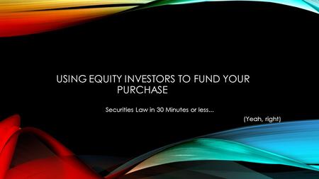 USING EQUITY INVESTORS TO FUND YOUR PURCHASE Securities Law in 30 Minutes or less... (Yeah, right)