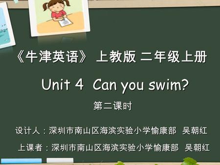 Unit 4 Can you swim? Unit 4 Can you swim? 第二课时 《牛津英语》 上教版 二年级上册 设计人：深圳市南山区海滨实验小学愉康部 吴朝红 设计人：深圳市南山区海滨实验小学愉康部 吴朝红 上课者：深圳市南山区海滨实验小学愉康部 吴朝红.