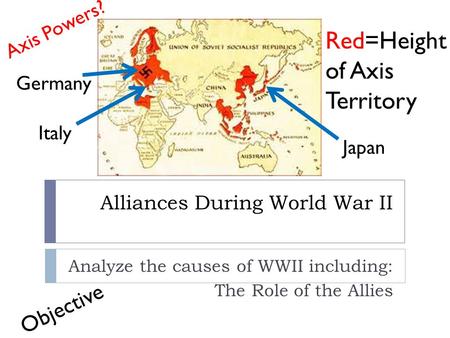 Alliances During World War II Analyze the causes of WWII including: The Role of the Allies Red=Height of Axis Territory Axis Powers? Germany Italy Japan.