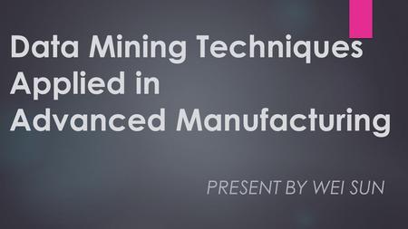 Data Mining Techniques Applied in Advanced Manufacturing PRESENT BY WEI SUN.