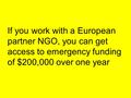 If you work with a European partner NGO, you can get access to emergency funding of $200,000 over one year.