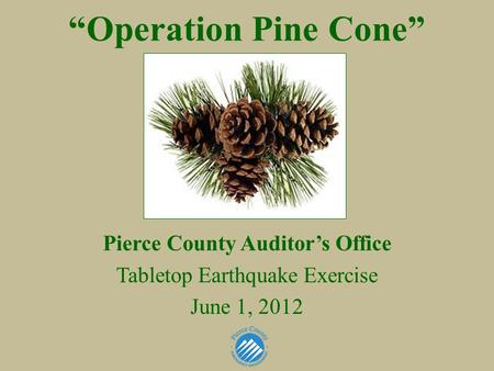 “Operation Pine Cone” Pierce County Auditor’s Office Tabletop Earthquake Exercise June 1, 2012.