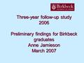 Three-year follow-up study 2006 Preliminary findings for Birkbeck graduates Anne Jamieson March 2007.