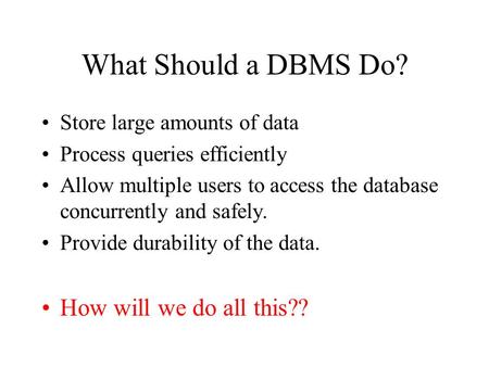 What Should a DBMS Do? Store large amounts of data Process queries efficiently Allow multiple users to access the database concurrently and safely. Provide.