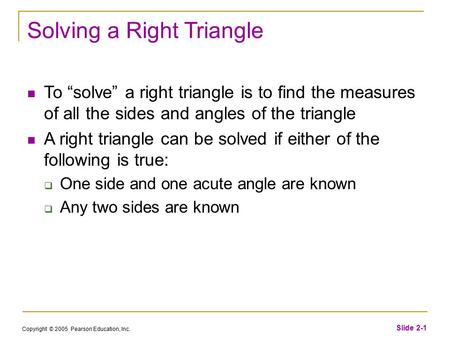 Copyright © 2005 Pearson Education, Inc. Slide 2-1 Solving a Right Triangle To “solve” a right triangle is to find the measures of all the sides and angles.