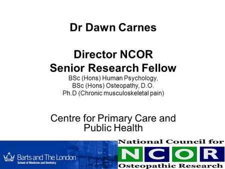 Dr Dawn Carnes Director NCOR Senior Research Fellow BSc (Hons) Human Psychology, BSc (Hons) Osteopathy, D.O. Ph.D (Chronic musculoskeletal pain) Centre.