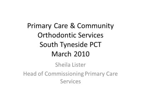 Primary Care & Community Orthodontic Services South Tyneside PCT March 2010 Sheila Lister Head of Commissioning Primary Care Services.