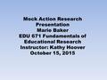 Mock Action Research Presentation Marie Baker EDU 671 Fundamentals of Educational Research Instructor: Kathy Hoover October 15, 2015.