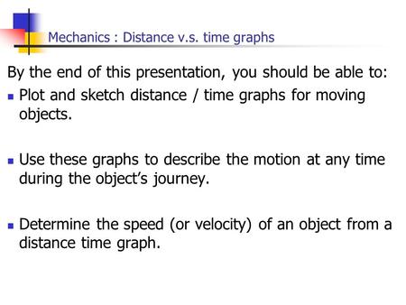 Mechanics : Distance v.s. time graphs By the end of this presentation, you should be able to: Plot and sketch distance / time graphs for moving objects.