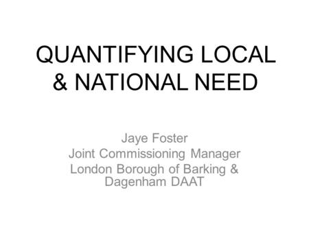 QUANTIFYING LOCAL & NATIONAL NEED Jaye Foster Joint Commissioning Manager London Borough of Barking & Dagenham DAAT.