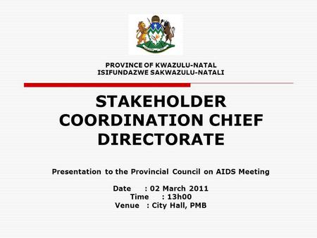 PROVINCE OF KWAZULU-NATAL ISIFUNDAZWE SAKWAZULU-NATALI STAKEHOLDER COORDINATION CHIEF DIRECTORATE Presentation to the Provincial Council on AIDS Meeting.