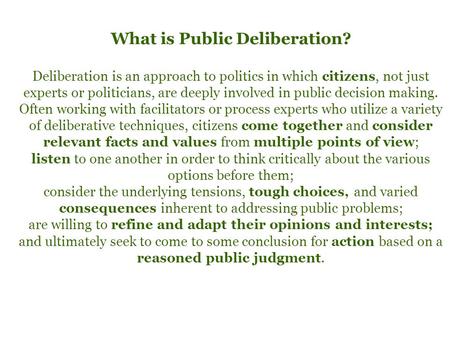 What is Public Deliberation? Deliberation is an approach to politics in which citizens, not just experts or politicians, are deeply involved in public.