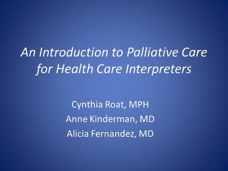 An Introduction to Palliative Care for Health Care Interpreters Cynthia Roat, MPH Anne Kinderman, MD Alicia Fernandez, MD.