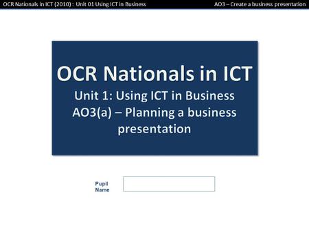 OCR Nationals in ICT (2010) : Unit 01 Using ICT in BusinessAO3 – Create a business presentation Pupil Name.