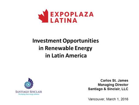 Investment Opportunities in Renewable Energy in Latin America Vancouver, March 1, 2016 Carlos St. James Managing Director Santiago & Sinclair, LLC.