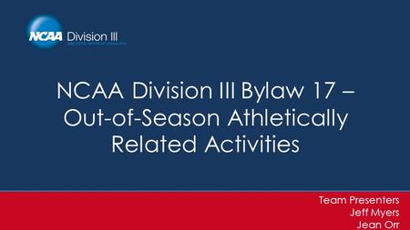 NCAA Division III Bylaw 17 – Out-of-Season Athletically Related Activities Team Presenters Jeff Myers Jean Orr.