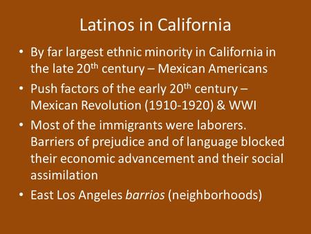 Latinos in California By far largest ethnic minority in California in the late 20 th century – Mexican Americans Push factors of the early 20 th century.