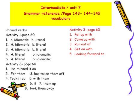 Intermediate / unit 7 Grammar reference /Page 143- 144-145 vocabulary Phrasal verbs Activity 1-page 60 1.a. idiomatic b. literal 2.A. idiomatic b. literal.