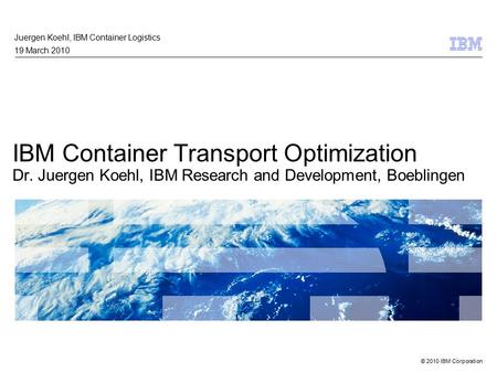 © 2010 IBM Corporation IBM Container Transport Optimization Dr. Juergen Koehl, IBM Research and Development, Boeblingen Juergen Koehl, IBM Container Logistics.