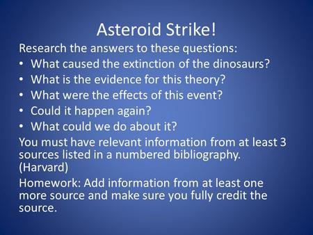 Asteroid Strike! Research the answers to these questions: What caused the extinction of the dinosaurs? What is the evidence for this theory? What were.