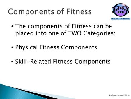 The components of Fitness can be placed into one of TWO Categories: Physical Fitness Components Skill-Related Fitness Components ©Subject Support 2010.