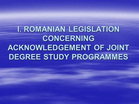 I. ROMANIAN LEGISLATION CONCERNING ACKNOWLEDGEMENT OF JOINT DEGREE STUDY PROGRAMMES.