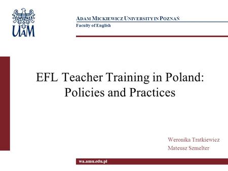 Wa.amu.edu.pl A DAM M ICKIEWICZ U NIVERSITY IN P OZNAŃ Faculty of English EFL Teacher Training in Poland: Policies and Practices Weronika Tratkiewicz Mateusz.