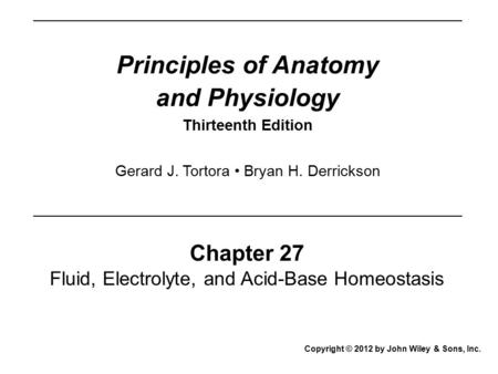 Principles of Anatomy and Physiology Thirteenth Edition Chapter 27 Fluid, Electrolyte, and Acid-Base Homeostasis Copyright © 2012 by John Wiley & Sons,