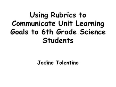 Using Rubrics to Communicate Unit Learning Goals to 6th Grade Science Students Jodine Tolentino.