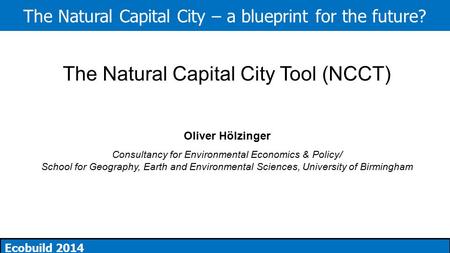 The Natural Capital City – a blueprint for the future? Ecobuild 2014 The Natural Capital City Tool (NCCT) Oliver Hölzinger Consultancy for Environmental.