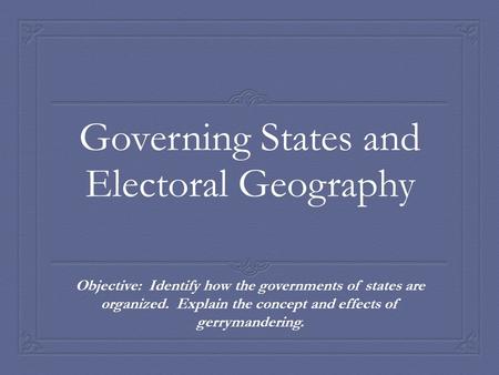 Governing States and Electoral Geography Objective: Identify how the governments of states are organized. Explain the concept and effects of gerrymandering.