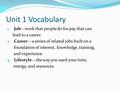 Unit 1 Vocabulary 1. Job—work that people do for pay that can lead to a career. 2. Career—a series of related jobs built on a foundation of interest, knowledge,