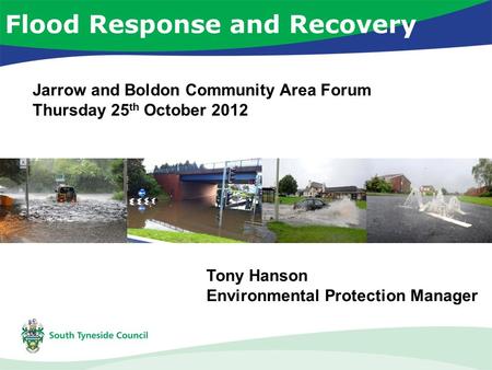 Flood Response and Recovery Tony Hanson Environmental Protection Manager Jarrow and Boldon Community Area Forum Thursday 25 th October 2012.