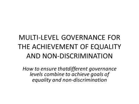 MULTI-LEVEL GOVERNANCE FOR THE ACHIEVEMENT OF EQUALITY AND NON-DISCRIMINATION How to ensure thatdifferent governance levels combine to achieve goals of.