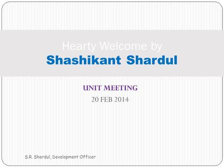 UNIT MEETING 20 FEB 2014 S.R. Shardul, Development Officer Hearty Welcome by Shashikant Shardul.