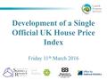 Development of a Single Official UK House Price Index Friday 11 th March 2016.