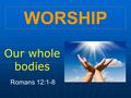 WORSHIP Our whole bodies Romans 12:1-8. “I beg you …”! “I urge you, I beseech you, I implore you …” “- for God’s sake …!”