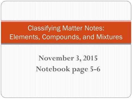 November 3, 2015 Notebook page 5-6 Classifying Matter Notes: Elements, Compounds, and Mixtures.