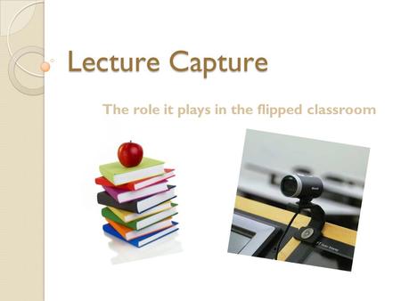 Lecture Capture The role it plays in the flipped classroom.