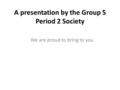 A presentation by the Group 5 Period 2 Society We are proud to bring to you.