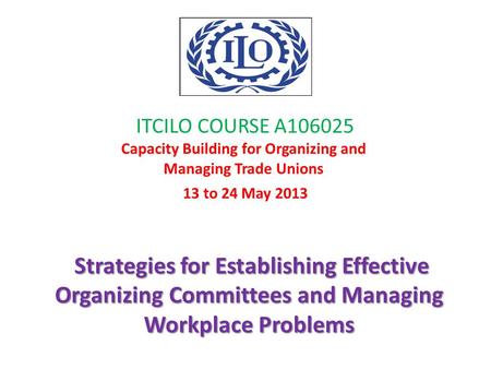 ITCILO COURSE A106025 Capacity Building for Organizing and Managing Trade Unions 13 to 24 May 2013 Strategies for Establishing Effective Organizing Committees.