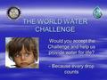 THE WORLD WATER CHALLENGE Would you accept the Challenge and help us provide water for life? Would you accept the Challenge and help us provide water for.