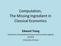 Computation, The Missing Ingredient in Classical Economics Edward Tsang Centre for Computational Finance and Economic Agents (CCFEA) University of Essex.