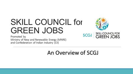 SKILL COUNCIL for GREEN JOBS Promoted by Ministry of New and Renewable Energy (MNRE) and Confederation of Indian Industry (CII) An Overview of SCGJ.